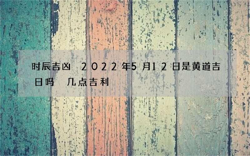 时辰吉凶 2022年5月12日是黄道吉日吗 几点吉利